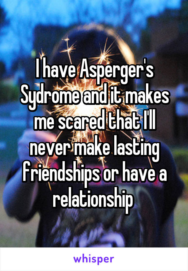 I have Asperger's Sydrome and it makes me scared that I'll never make lasting friendships or have a relationship 