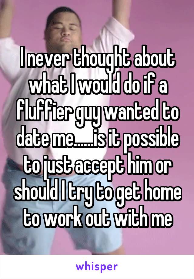 I never thought about what I would do if a fluffier guy wanted to date me......is it possible to just accept him or should I try to get home to work out with me