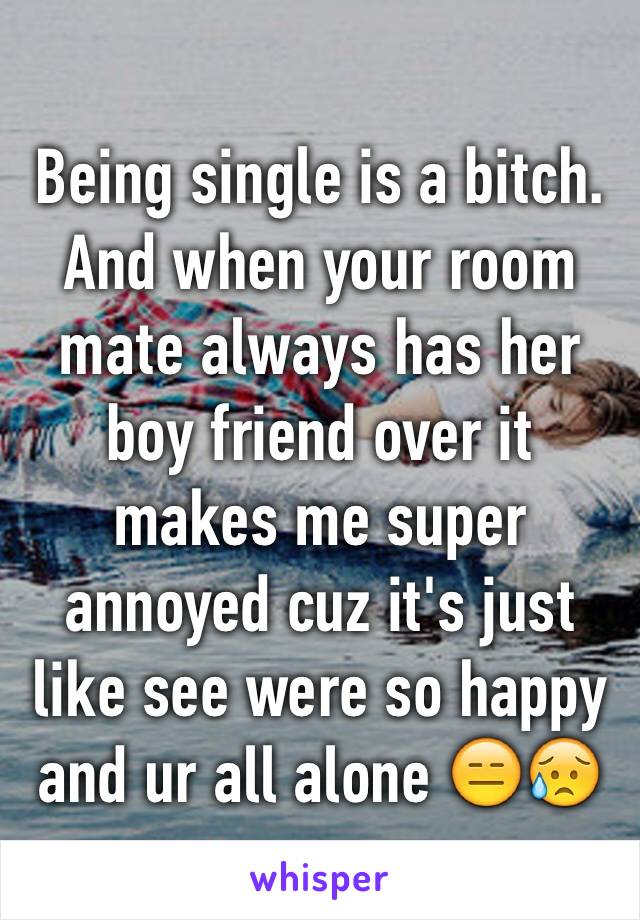 Being single is a bitch. And when your room mate always has her boy friend over it makes me super annoyed cuz it's just like see were so happy and ur all alone 😑😥