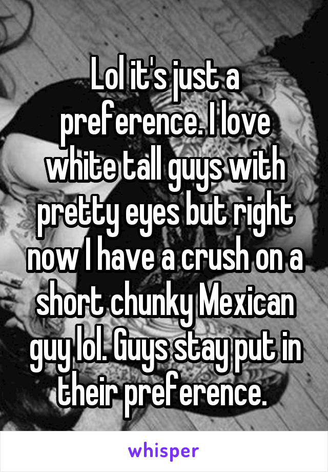 Lol it's just a preference. I love white tall guys with pretty eyes but right now I have a crush on a short chunky Mexican guy lol. Guys stay put in their preference. 