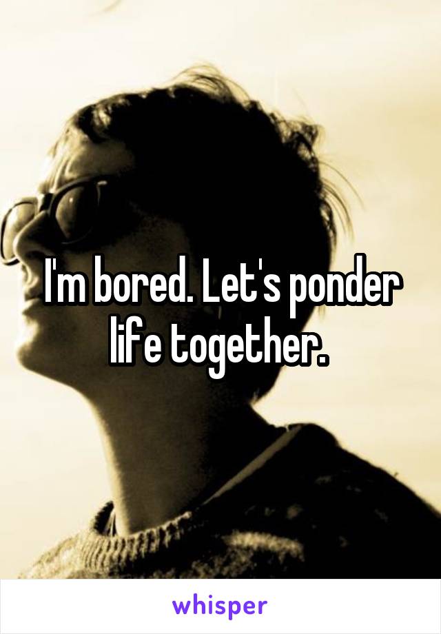 I'm bored. Let's ponder life together. 