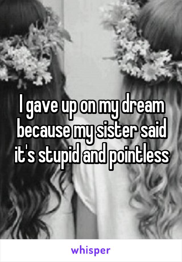 I gave up on my dream because my sister said it's stupid and pointless