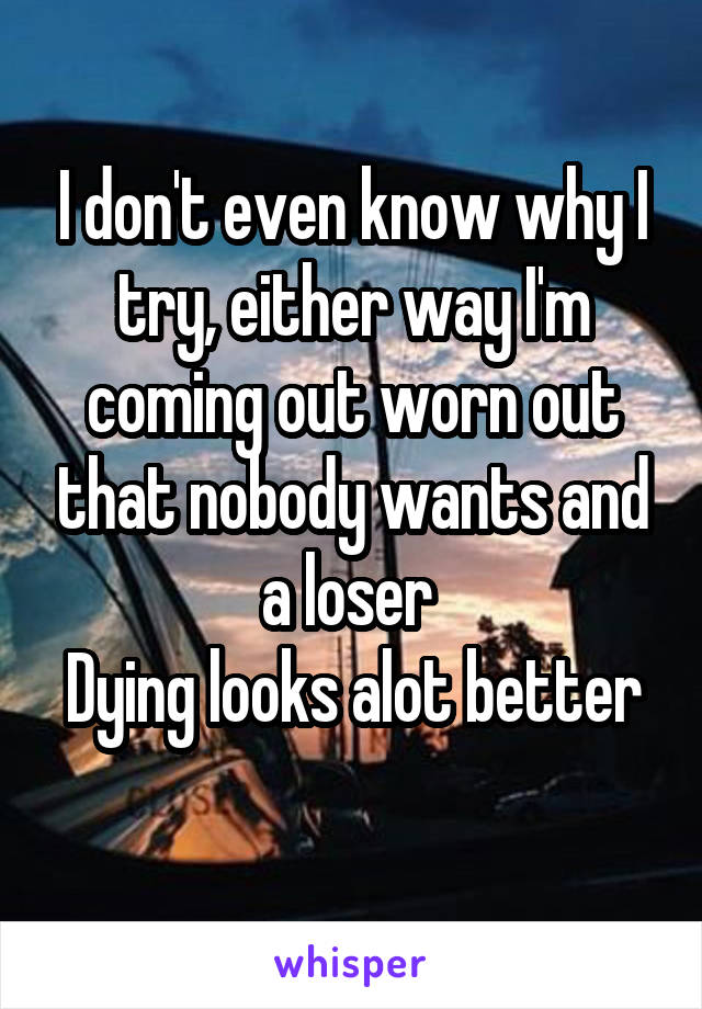 I don't even know why I try, either way I'm coming out worn out that nobody wants and a loser 
Dying looks alot better 