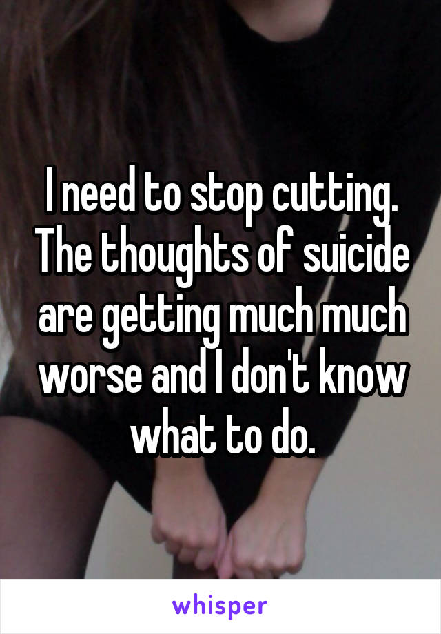 I need to stop cutting. The thoughts of suicide are getting much much worse and I don't know what to do.