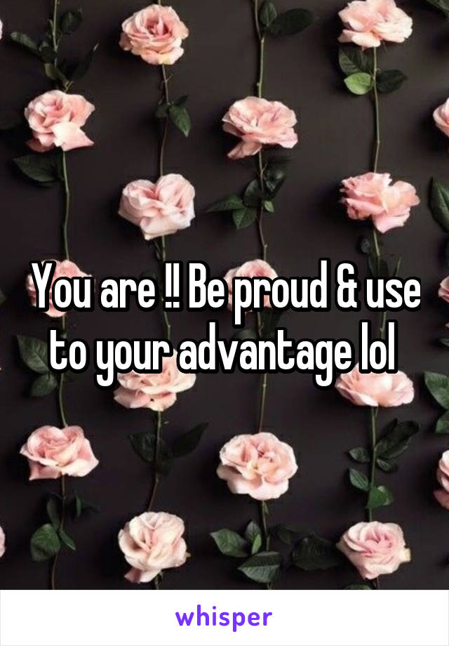 You are !! Be proud & use to your advantage lol 