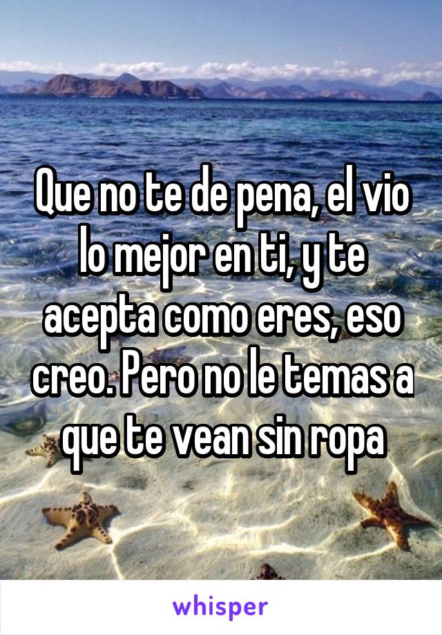 Que no te de pena, el vio lo mejor en ti, y te acepta como eres, eso creo. Pero no le temas a que te vean sin ropa