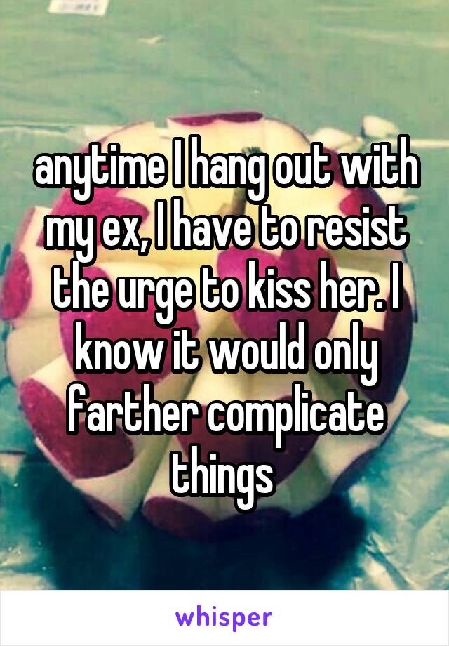 anytime I hang out with my ex, I have to resist the urge to kiss her. I know it would only farther complicate things 