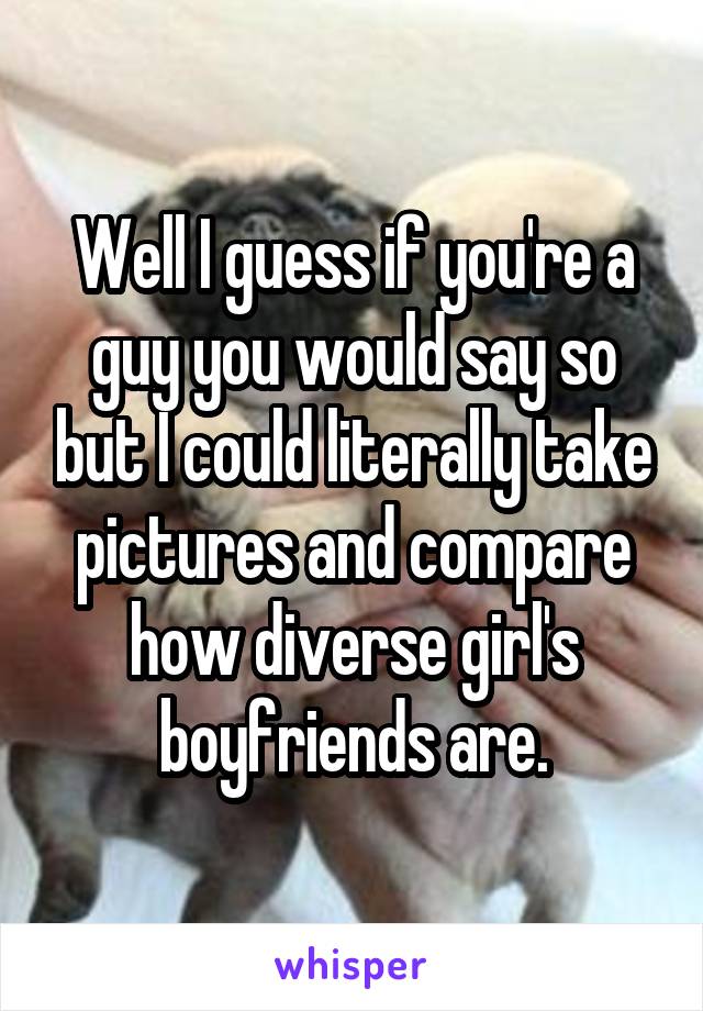 Well I guess if you're a guy you would say so but I could literally take pictures and compare how diverse girl's boyfriends are.