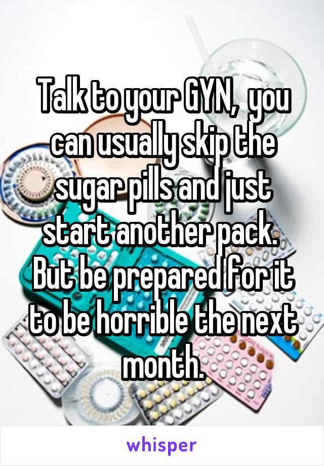 Talk to your GYN,  you can usually skip the sugar pills and just start another pack.  But be prepared for it to be horrible the next month.