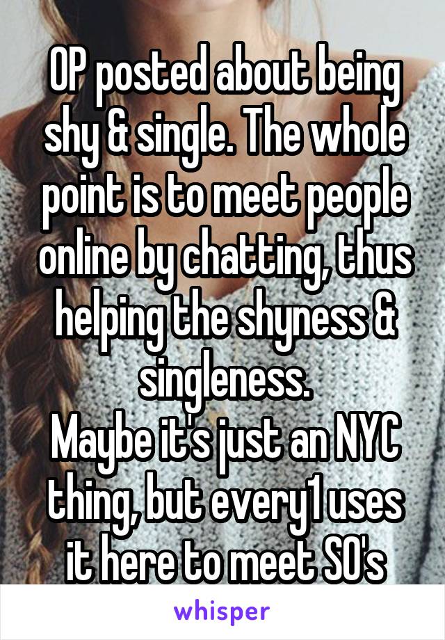 OP posted about being shy & single. The whole point is to meet people online by chatting, thus helping the shyness & singleness.
Maybe it's just an NYC thing, but every1 uses it here to meet SO's