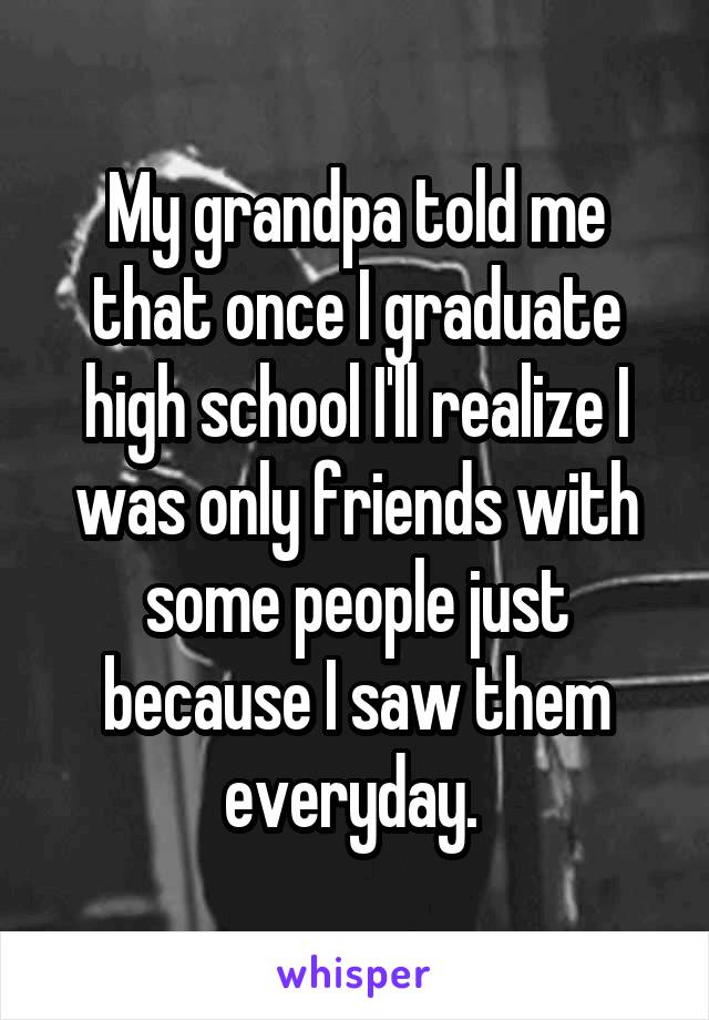 My grandpa told me that once I graduate high school I'll realize I was only friends with some people just because I saw them everyday. 