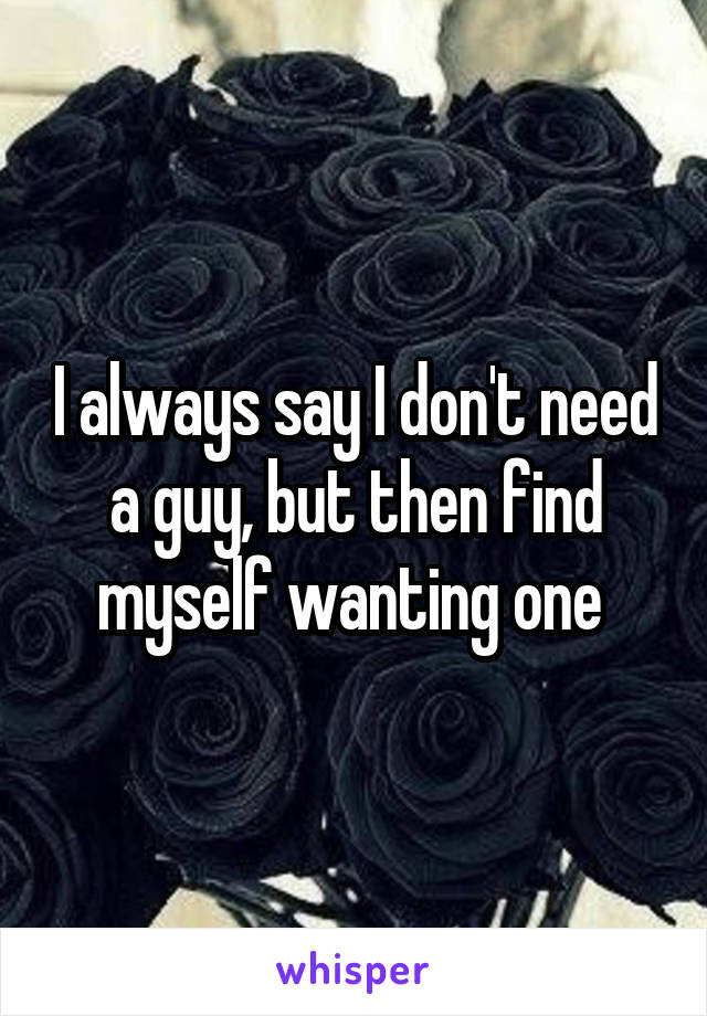 I always say I don't need a guy, but then find myself wanting one 