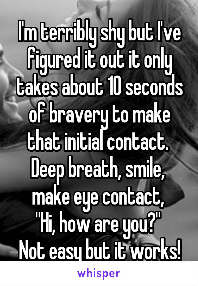 I'm terribly shy but I've figured it out it only takes about 10 seconds of bravery to make that initial contact. 
Deep breath, smile, 
make eye contact, 
"Hi, how are you?" 
Not easy but it works!