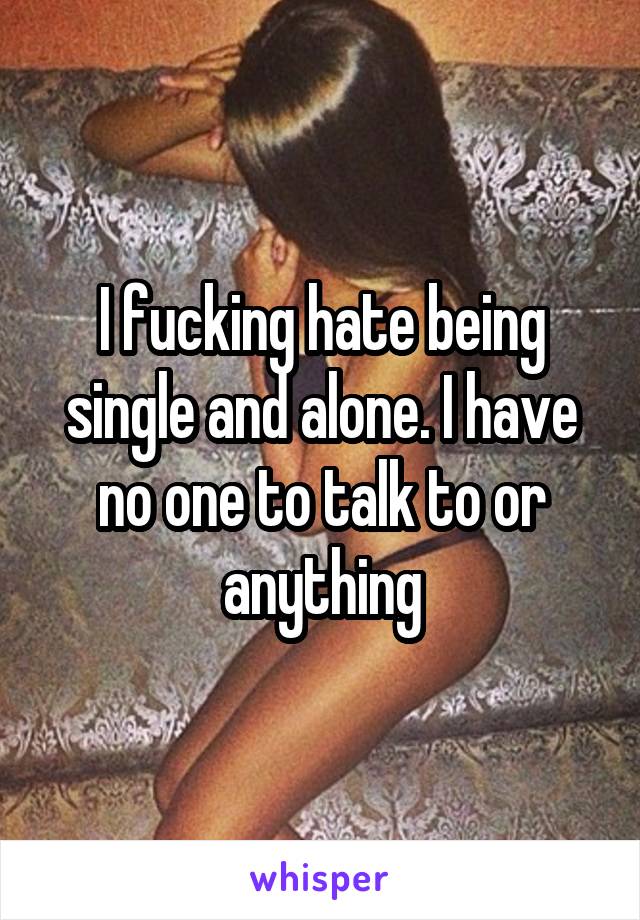 I fucking hate being single and alone. I have no one to talk to or anything