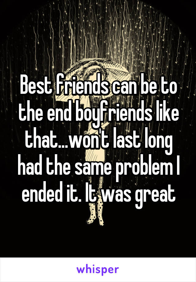 Best friends can be to the end boyfriends like that...won't last long had the same problem I ended it. It was great