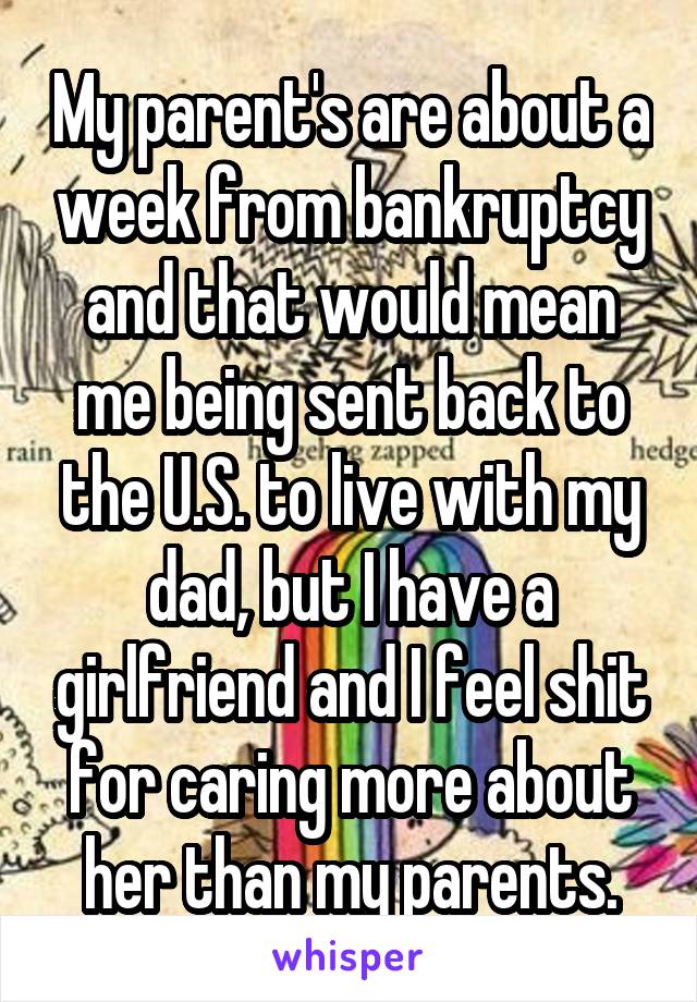 My parent's are about a week from bankruptcy and that would mean me being sent back to the U.S. to live with my dad, but I have a girlfriend and I feel shit for caring more about her than my parents.