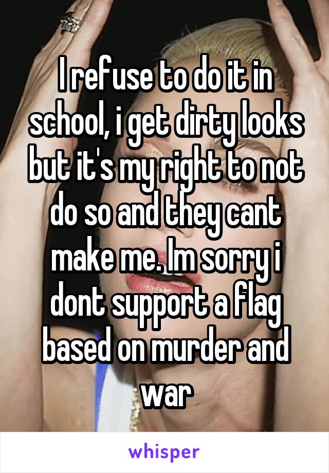 I refuse to do it in school, i get dirty looks but it's my right to not do so and they cant make me. Im sorry i dont support a flag based on murder and war