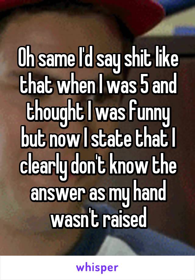 Oh same I'd say shit like that when I was 5 and thought I was funny but now I state that I clearly don't know the answer as my hand wasn't raised