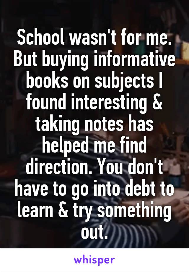 School wasn't for me. But buying informative books on subjects I found interesting & taking notes has helped me find direction. You don't have to go into debt to learn & try something out.