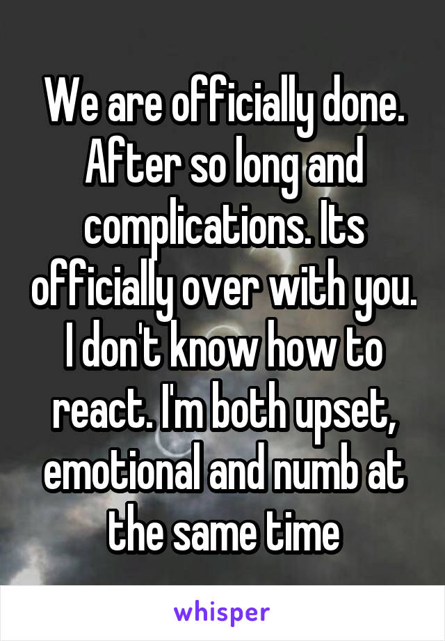 We are officially done. After so long and complications. Its officially over with you. I don't know how to react. I'm both upset, emotional and numb at the same time