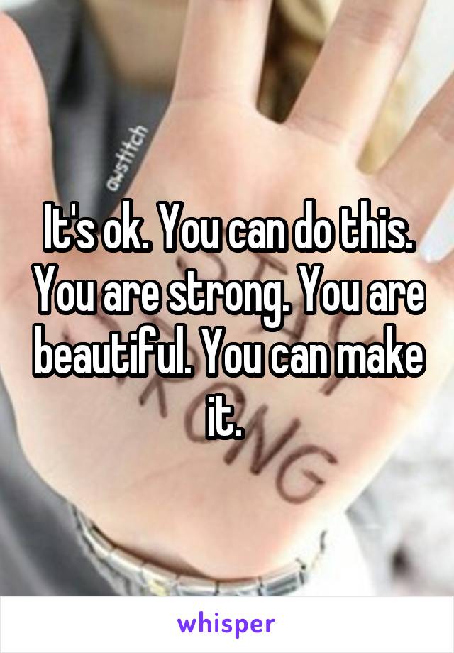 It's ok. You can do this. You are strong. You are beautiful. You can make it. 