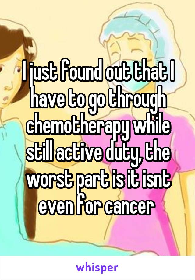 I just found out that I have to go through chemotherapy while still active duty, the worst part is it isnt even for cancer 