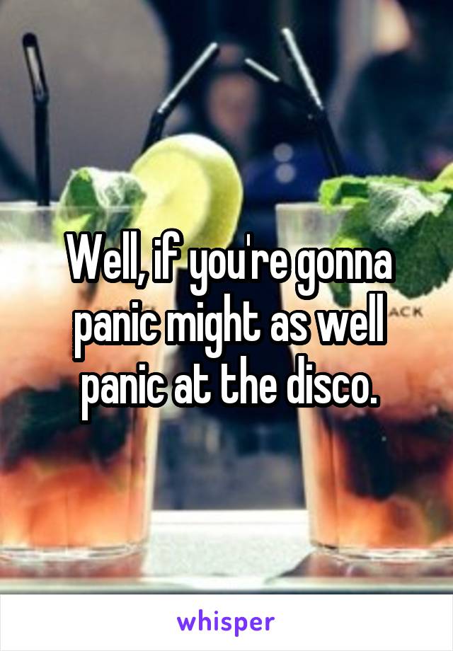 Well, if you're gonna panic might as well panic at the disco.