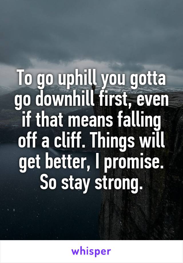 To go uphill you gotta go downhill first, even if that means falling off a cliff. Things will get better, I promise. So stay strong.