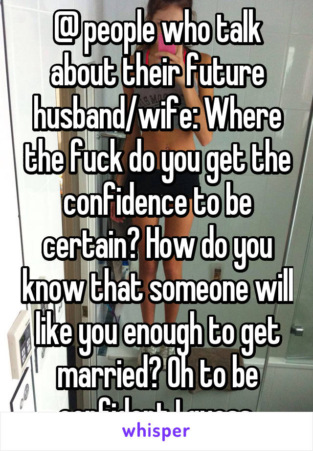 @ people who talk about their future husband/wife: Where the fuck do you get the confidence to be certain? How do you know that someone will like you enough to get married? Oh to be confident I guess.