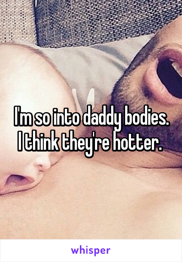 I'm so into daddy bodies. I think they're hotter. 