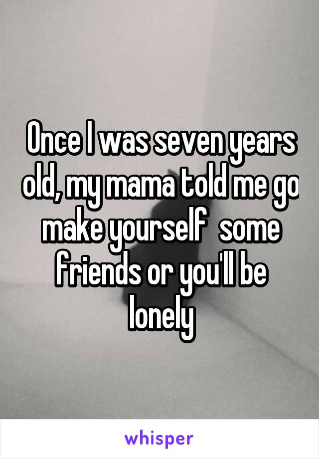 Once I was seven years old, my mama told me go make yourself  some friends or you'll be lonely