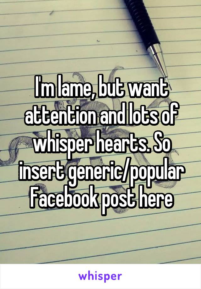 I'm lame, but want attention and lots of whisper hearts. So insert generic/popular Facebook post here