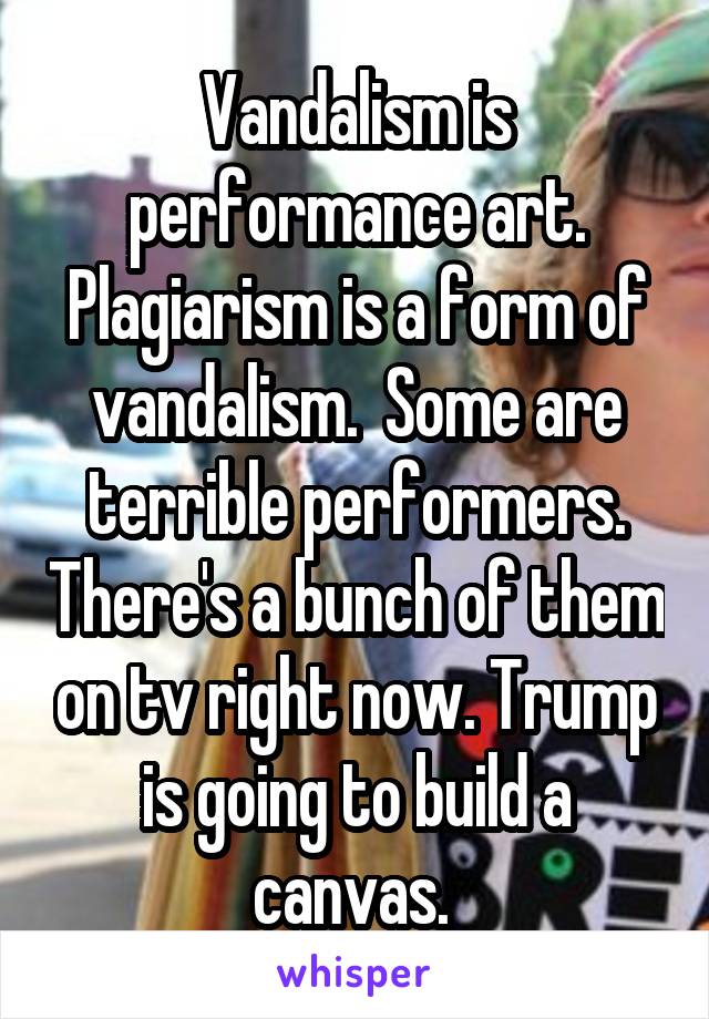 Vandalism is performance art. Plagiarism is a form of vandalism.  Some are terrible performers. There's a bunch of them on tv right now. Trump is going to build a canvas. 