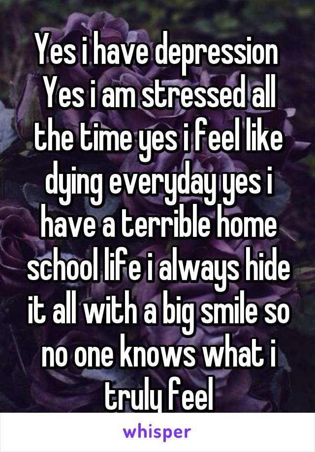 Yes i have depression 
Yes i am stressed all the time yes i feel like dying everyday yes i have a terrible home school life i always hide it all with a big smile so no one knows what i truly feel