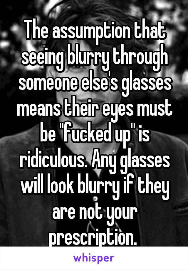 The assumption that seeing blurry through someone else's glasses means their eyes must be "fucked up" is ridiculous. Any glasses will look blurry if they are not your prescription. 