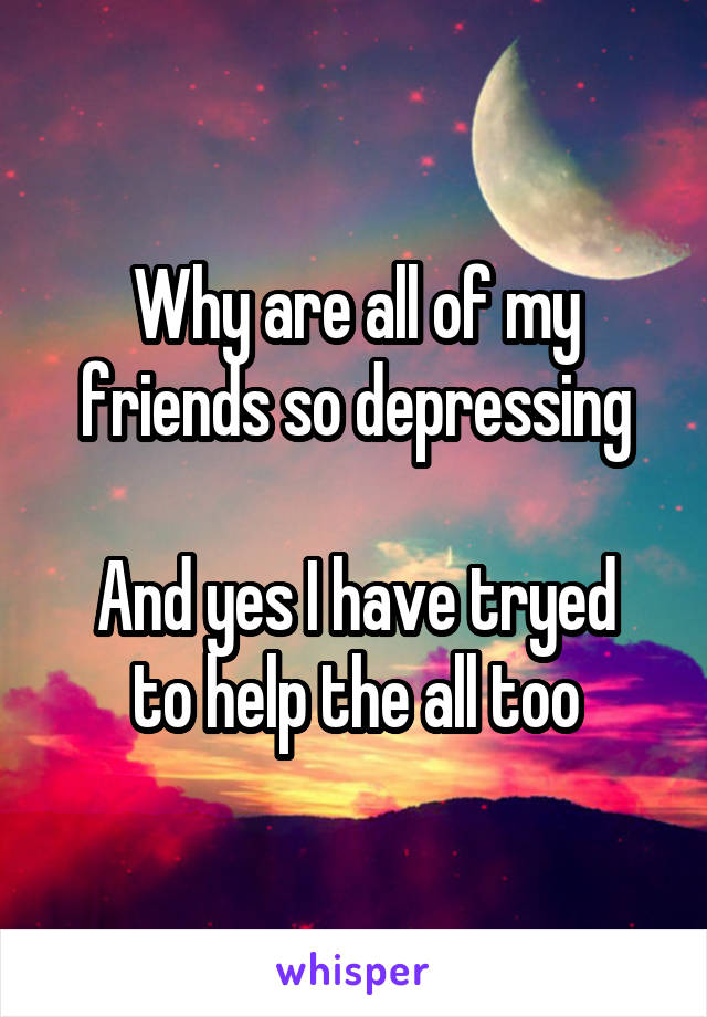 Why are all of my friends so depressing

And yes I have tryed to help the all too