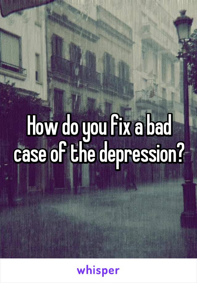 How do you fix a bad case of the depression?