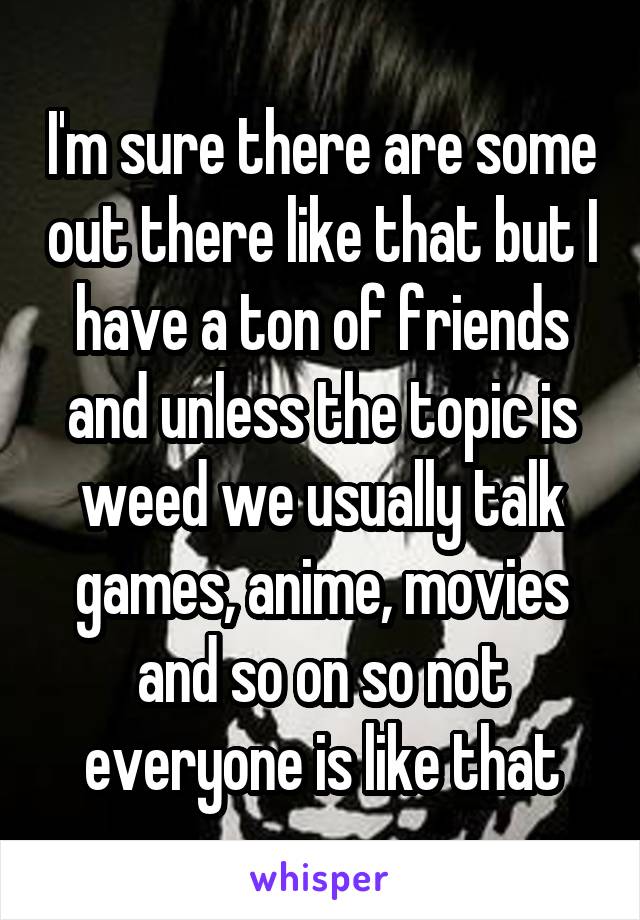 I'm sure there are some out there like that but I have a ton of friends and unless the topic is weed we usually talk games, anime, movies and so on so not everyone is like that