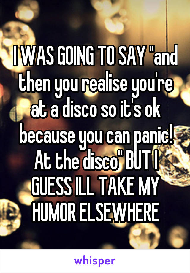 I WAS GOING TO SAY "and then you realise you're at a disco so it's ok because you can panic! At the disco" BUT I GUESS ILL TAKE MY HUMOR ELSEWHERE