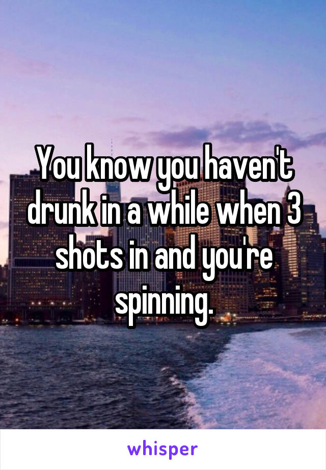 You know you haven't drunk in a while when 3 shots in and you're spinning.