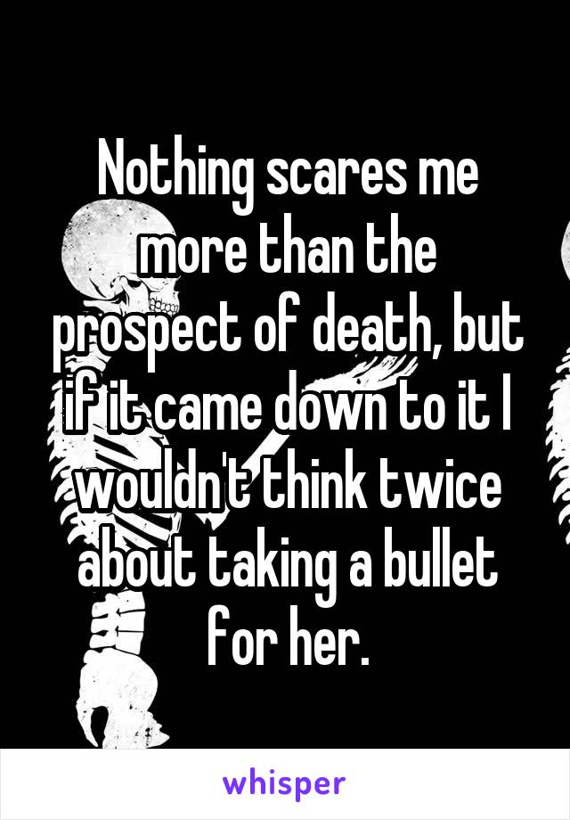 Nothing scares me more than the prospect of death, but if it came down to it I wouldn't think twice about taking a bullet for her.