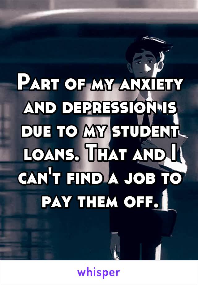 Part of my anxiety and depression is due to my student loans. That and I can't find a job to pay them off.