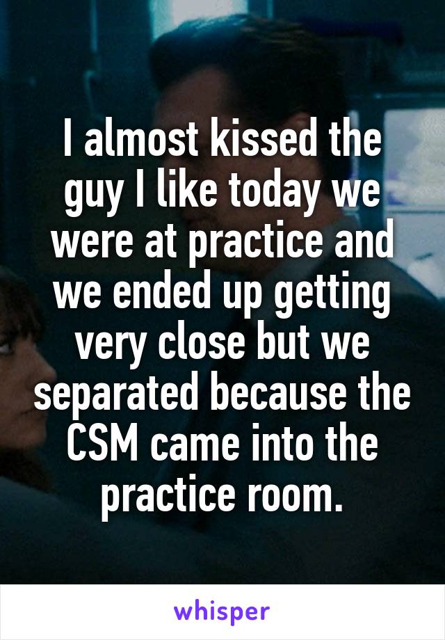 I almost kissed the guy I like today we were at practice and we ended up getting very close but we separated because the CSM came into the practice room.