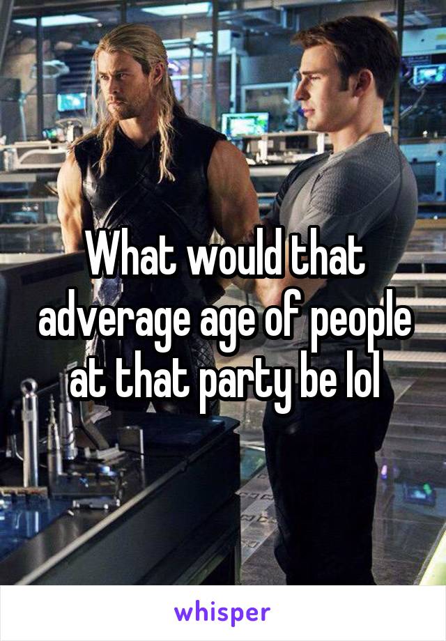 What would that adverage age of people at that party be lol