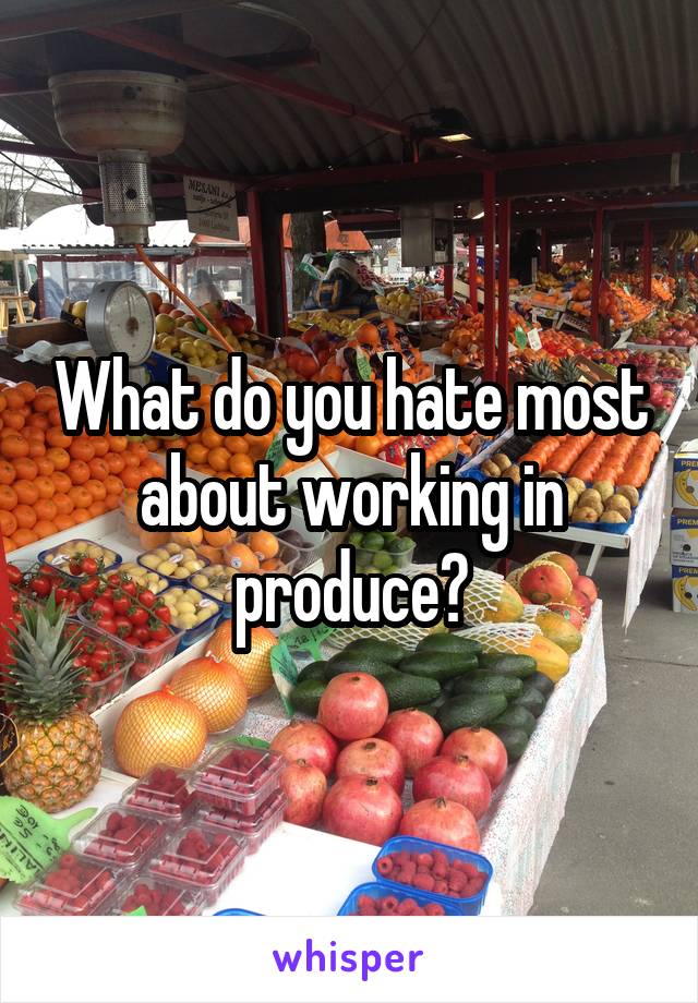 What do you hate most about working in produce?