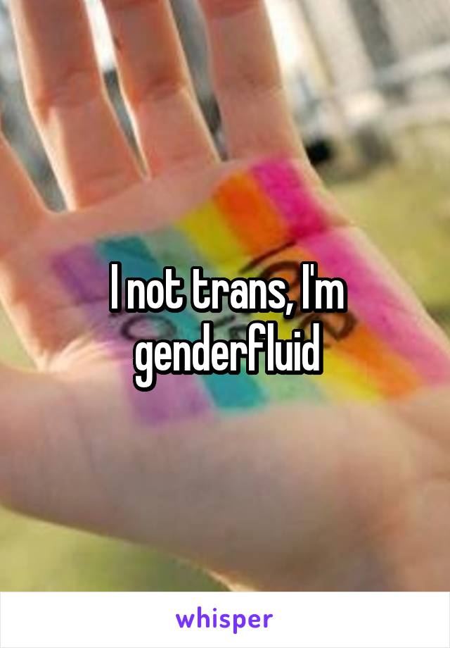 I not trans, I'm genderfluid