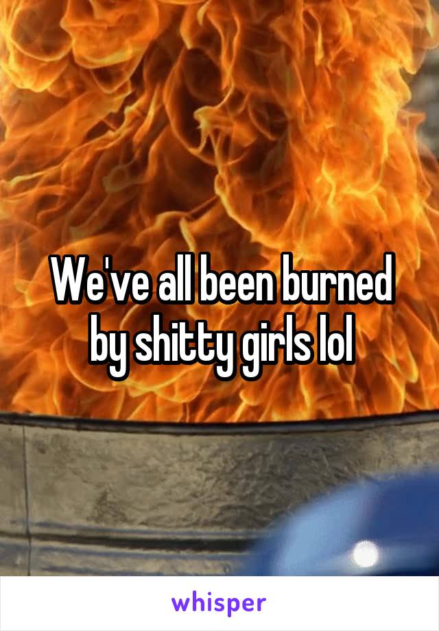 We've all been burned by shitty girls lol