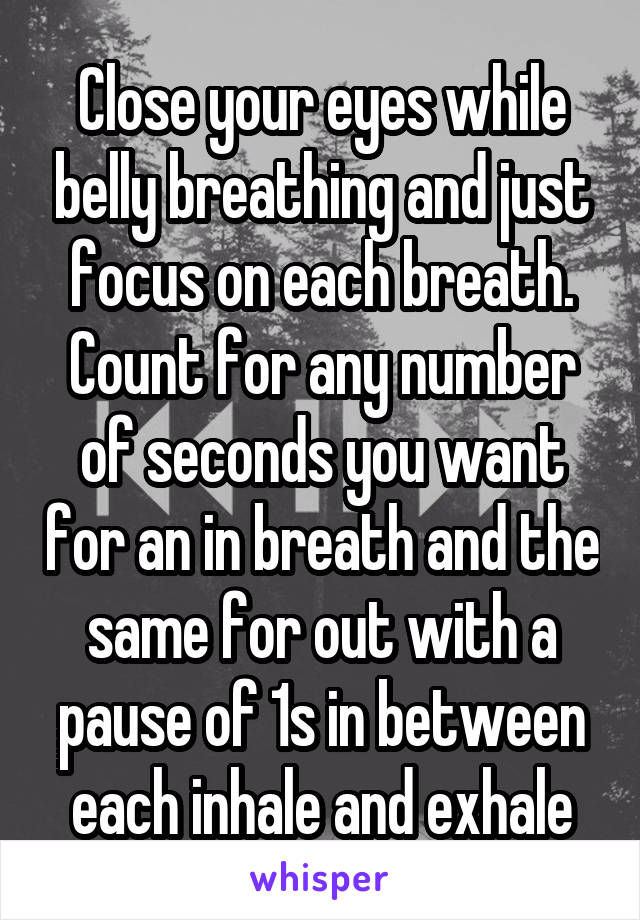 Close your eyes while belly breathing and just focus on each breath. Count for any number of seconds you want for an in breath and the same for out with a pause of 1s in between each inhale and exhale