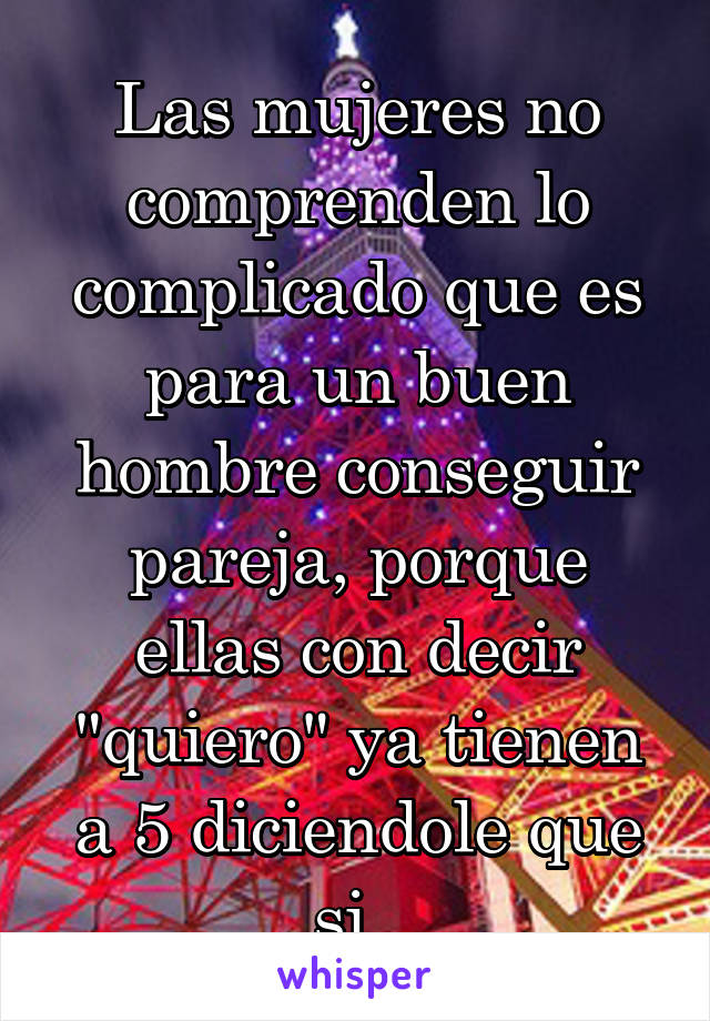 Las mujeres no comprenden lo complicado que es para un buen hombre conseguir pareja, porque ellas con decir "quiero" ya tienen a 5 diciendole que si. 