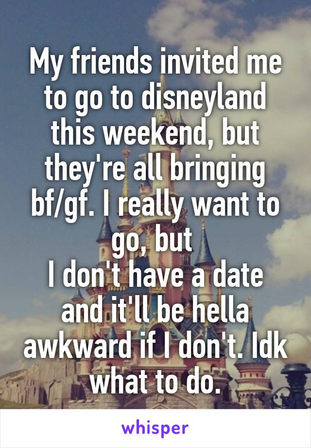 My friends invited me to go to disneyland this weekend, but they're all bringing bf/gf. I really want to go, but 
I don't have a date and it'll be hella awkward if I don't. Idk what to do.